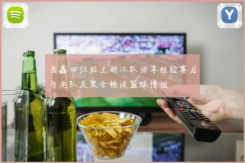 岳鑫回归旧主浙江队分享经验赛后与老队友聚会畅谈篮球情谊