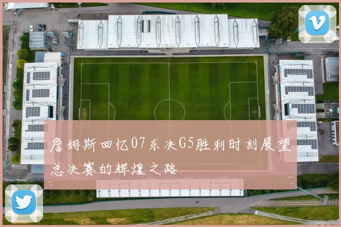 詹姆斯回忆07东决G5胜利时刻展望总决赛的辉煌之路