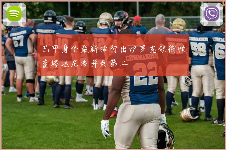 巴甲身价最新排行出炉罗克领衔帕奎塔达尼洛并列第二