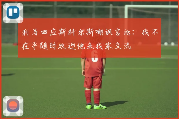 利马回应斯科尔斯嘲讽言论：我不在乎随时欢迎他来我家交流