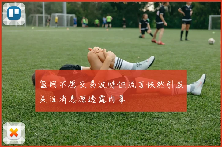 篮网不愿交易波特但流言依然引发关注消息源透露内幕
