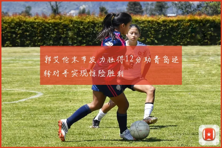 郭艾伦末节发力独得12分助青岛逆转对手实现惊险胜利