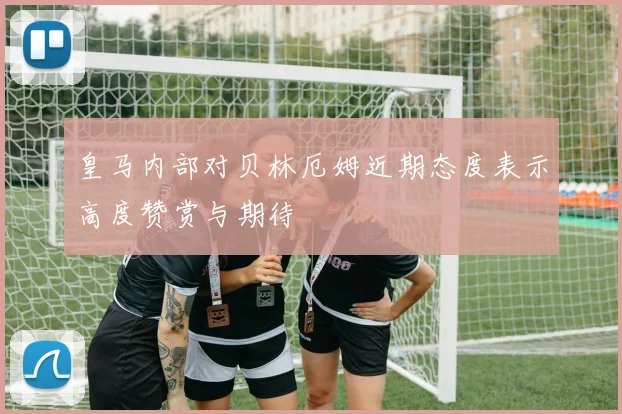 皇马内部对贝林厄姆近期态度表示高度赞赏与期待